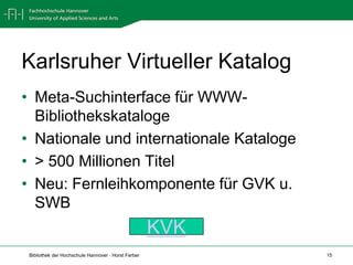 Karlsruher Virtueller Katalog
• Meta-Suchinterface für WWW-
  Bibliothekskataloge
• Nationale und internationale Kataloge
• > 500 Millionen Titel
• Neu: Fernleihkomponente für GVK u.
  SWB
                                                     KVK
 Bibliothek der Hochschule Hannover · Horst Ferber         15
 