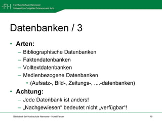 Datenbanken / 3
• Arten:
     –    Bibliographische Datenbanken
     –    Faktendatenbanken
     –    Volltextdatenbanken
     –    Medienbezogene Datenbanken
           • (Aufsatz-, Bild-, Zeitungs-, ....-datenbanken)
• Achtung:
     – Jede Datenbank ist anders!
     – „Nachgewiesen“ bedeutet nicht „verfügbar“!
 Bibliothek der Hochschule Hannover · Horst Ferber            19
 