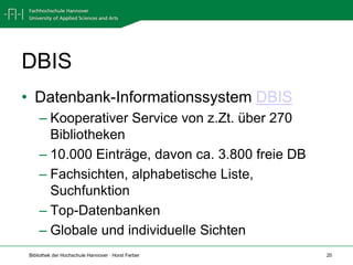 DBIS
• Datenbank-Informationssystem DBIS
    – Kooperativer Service von z.Zt. über 270
      Bibliotheken
    – 10.000 Einträge, davon ca. 3.800 freie DB
    – Fachsichten, alphabetische Liste,
      Suchfunktion
    – Top-Datenbanken
    – Globale und individuelle Sichten
Bibliothek der Hochschule Hannover · Horst Ferber   20
 