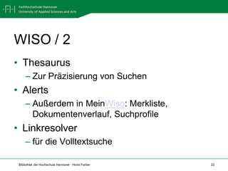 WISO / 2
• Thesaurus
     – Zur Präzisierung von Suchen
• Alerts
     – Außerdem in MeinWiso: Merkliste,
       Dokumentenverlauf, Suchprofile
• Linkresolver
     – für die Volltextsuche

 Bibliothek der Hochschule Hannover · Horst Ferber   22
 