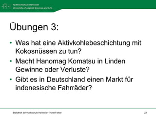 Übungen 3:
• Was hat eine Aktivkohlebeschichtung mit
  Kokosnüssen zu tun?
• Macht Hanomag Komatsu in Linden
  Gewinne oder Verluste?
• Gibt es in Deutschland einen Markt für
  indonesische Fahrräder?


 Bibliothek der Hochschule Hannover · Horst Ferber   23
 