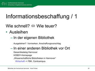 Informationsbeschaffung / 1
Wie schnell?  Wie teuer?
• Ausleihen
     – In der eigenen Bibliothek
          Ausgeliehen? Vormerken, Anschaffungsvorschlag

     – In einer anderen Bibliothek vor Ort
          Gesamtkatalog Hannover
          HOBSY-Homepage
          „Wissenschaftliche Bibliotheken in Hannover“
            Wirtschaft -> FBK, Conticampus


 Bibliothek der Hochschule Hannover · Horst Ferber        24
 