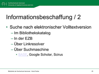 Informationsbeschaffung / 2
• Suche nach elektronischer Volltextversion
     – Im Bibliothekskatalog
     – In der EZB
     – Über Linkresolver
     – Über Suchmaschine
             • BASE, Google Scholar, Scirus



 Bibliothek der Hochschule Hannover · Horst Ferber   25
 