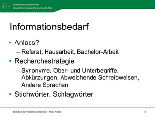 Informationsbedarf
• Anlass?
    – Referat, Hausarbeit, Bachelor-Arbeit
• Recherchestrategie
    – Synonyme, Ober- und Unterbegriffe,
      Abkürzungen, Abweichende Schreibweisen,
      Andere Sprachen
• Stichwörter, Schlagwörter

 Bibliothek der Hochschule Hannover · Horst Ferber   3
 