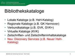 Bibliothekskataloge
•     Lokale Kataloge (z.B. HsH-Katalog)
•     Regionale Kataloge (z.B. GK Hannover)
•     Verbundkataloge (z.B. GVK, GVK+)
•     Virtuelle Kataloge (KVK)
•     Zeitschriften- und Zeitschrifteninhaltskataloge
•     Neu: Discovery Services (z.B. Neuer HsH-
      Katalog)


    Bibliothek der Hochschule Hannover · Horst Ferber   5
 