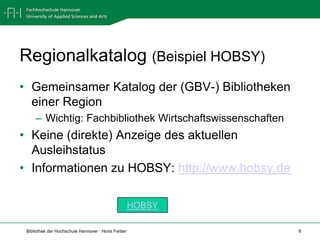 Regionalkatalog (Beispiel HOBSY)
• Gemeinsamer Katalog der (GBV-) Bibliotheken
  einer Region
     – Wichtig: Fachbibliothek Wirtschaftswissenschaften
• Keine (direkte) Anzeige des aktuellen
  Ausleihstatus
• Informationen zu HOBSY: http://www.hobsy.de

                                                     HOBSY

 Bibliothek der Hochschule Hannover · Horst Ferber           9
 