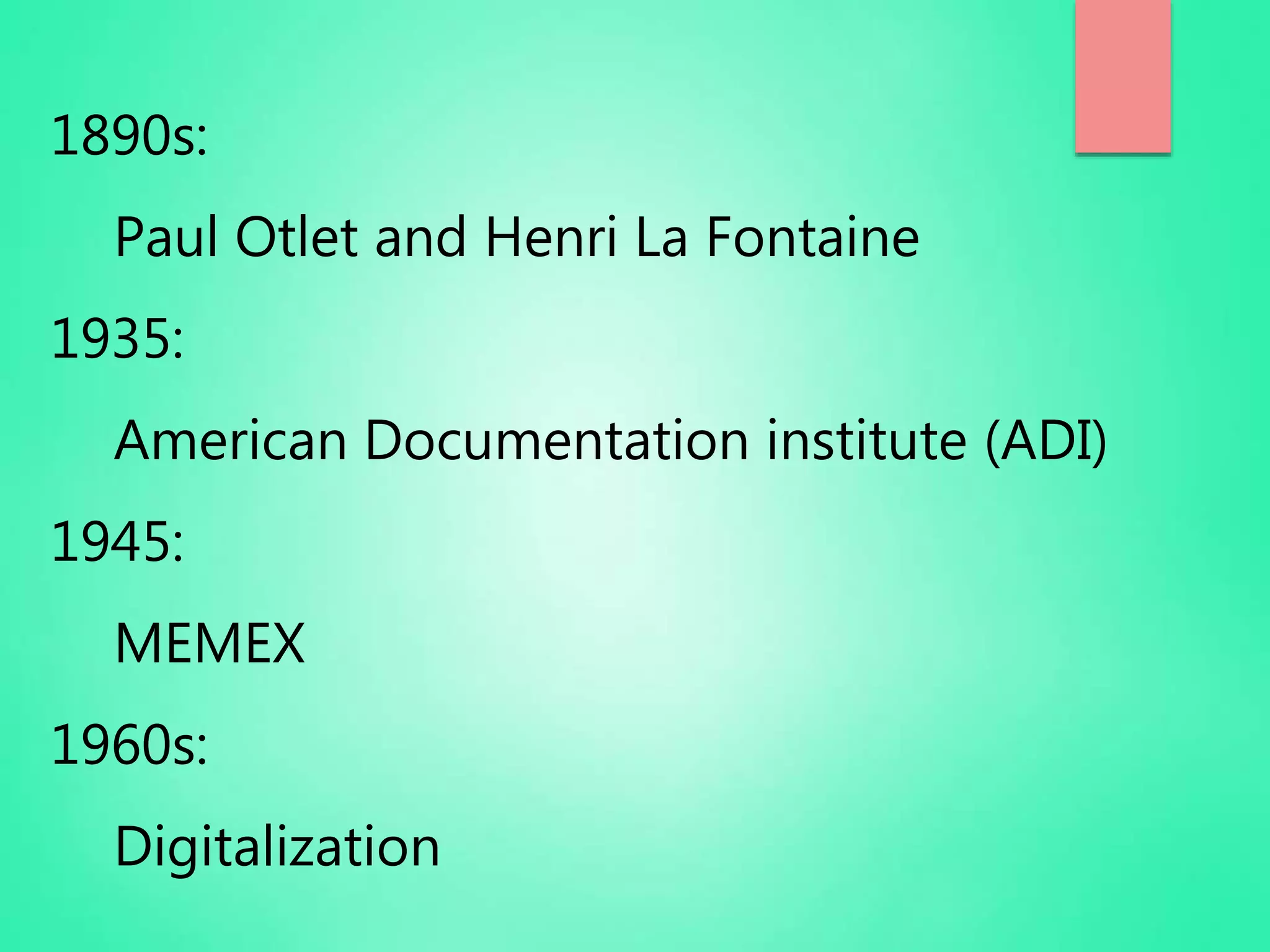 1890s:
Paul Otlet and Henri La Fontaine
1935:
American Documentation institute (ADI)
1945:
MEMEX
1960s:
Digitalization
 