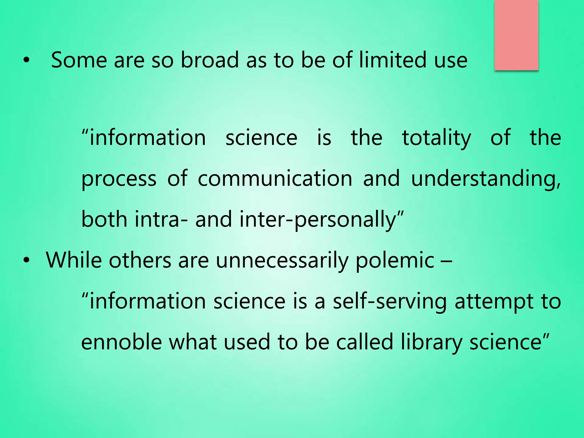 • Some are so broad as to be of limited use
“information science is the totality of the
process of communication and understanding,
both intra- and inter-personally”
• While others are unnecessarily polemic –
“information science is a self-serving attempt to
ennoble what used to be called library science”
 