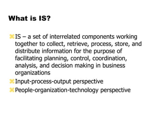 What is IS?
IS – a set of interrelated components working
together to collect, retrieve, process, store, and
distribute information for the purpose of
facilitating planning, control, coordination,
analysis, and decision making in business
organizations
Input-process-output perspective
People-organization-technology perspective
 