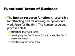 Functional Areas of Business
The human resource function is responsible
for attracting and maintaining an appropriate
work force for the firm. The human resources
process entails
attracting the work force
developing the firm's work force to meet the firm's
personnel needs
maintaining the work force
 
