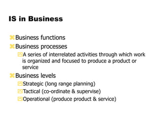 IS in Business
Business functions
Business processes
A series of interrelated activities through which work
is organized and focused to produce a product or
service
Business levels
Strategic (long range planning)
Tactical (co-ordinate & supervise)
Operational (produce product & service)
 
