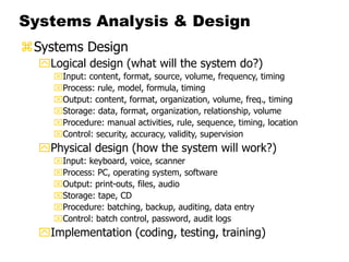 Systems Analysis & Design
Systems Design
Logical design (what will the system do?)
Input: content, format, source, volume, frequency, timing
Process: rule, model, formula, timing
Output: content, format, organization, volume, freq., timing
Storage: data, format, organization, relationship, volume
Procedure: manual activities, rule, sequence, timing, location
Control: security, accuracy, validity, supervision
Physical design (how the system will work?)
Input: keyboard, voice, scanner
Process: PC, operating system, software
Output: print-outs, files, audio
Storage: tape, CD
Procedure: batching, backup, auditing, data entry
Control: batch control, password, audit logs
Implementation (coding, testing, training)
 
