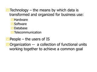 Technology – the means by which data is
transformed and organized for business use:
Hardware
Software
Database
Telecommunication
People – the users of IS
Organization -- a collection of functional units
working together to achieve a common goal
 