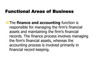 Functional Areas of Business
The finance and accounting function is
responsible for managing the firm's financial
assets and maintaining the firm's financial
records. The finance process involves managing
the firm's financial assets, whereas the
accounting process is involved primarily in
financial record keeping.
 