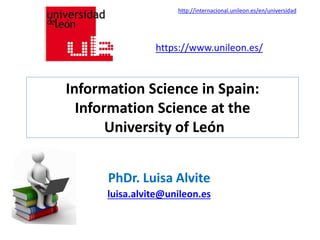 Information Science in Spain:
Information Science at the
University of León
PhDr. Luisa Alvite
luisa.alvite@unileon.es
https://www.unileon.es/
http://internacional.unileon.es/en/universidad
 
