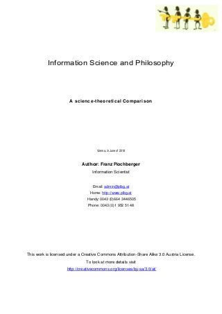 Information Science and Philosophy
A science-theoretical Comparison
Vienna, in June of 2018
Author: Franz Plochberger
Information Scientist
Email: admin@plbg.at
Home: http://www.plbg.at
Handy: 0043 (0)664 3446505
Phone: 0043 (0)1 952 51 48
This work is licensed under a Creative Commons Attribution-Share Alike 3.0 Austria License.
To look at more details visit
http://creativecommons.org/licenses/by-sa/3.0/at/
 