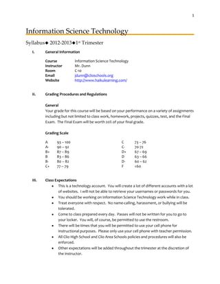 1



Information Science Technology
Syllabus 2012-20131st Trimester
  I.     General Information

         Course            Information Science Technology
         Instructor        Mr. Dunn
         Room              C-10
         Email             jdunn@clioschools.org
         Website           http://www.haikulearning.com/


  II.    Grading Procedures and Regulations

         General
         Your grade for this course will be based on your performance on a variety of assignments
         including but not limited to class work, homework, projects, quizzes, test, and the Final
         Exam. The Final Exam will be worth 20% of your final grade.

         Grading Scale

         A      93 – 100                                C       73 – 76
         A-     90 – 92                                 C-      70-72
         B+     87 – 89                                 D+      67 – 69
         B      83 – 86                                 D       63 – 66
         B-     80 – 82                                 D-      60 – 62
         C+     77 – 79                                 F       <60


  III.   Class Expectations
                 This is a technology account. You will create a lot of different accounts with a lot
                 of websites. I will not be able to retrieve your usernames or passwords for you.
                 You should be working on Information Science Technology work while in class.
                 Treat everyone with respect. No name-calling, harassment, or bullying will be
                 tolerated.
                 Come to class prepared every day. Passes will not be written for you to go to
                 your locker. You will, of course, be permitted to use the restroom.
                 There will be times that you will be permitted to use your cell phone for
                 instructional purposes. Please only use your cell phone with teacher permission.
                 All Clio High School and Clio Area Schools policies and procedures will also be
                 enforced.
                 Other expectations will be added throughout the trimester at the discretion of
                 the instructor.
 