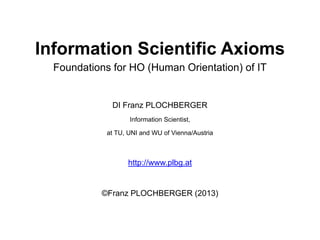Information Scientific Axioms
Foundations for HO (Human Orientation) of IT

DI Franz PLOCHBERGER
Information Scientist,
at TU, UNI and WU of Vienna/Austria

http://www.plbg.at

©Franz PLOCHBERGER (2013)

 