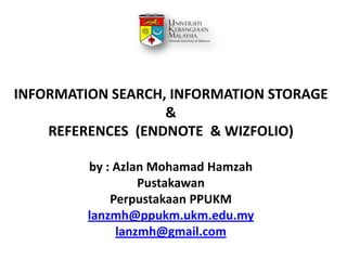 INFORMATION SEARCH, INFORMATION STORAGE
&
REFERENCES (ENDNOTE & WIZFOLIO)
by : Azlan Mohamad Hamzah
Pustakawan
Perpustakaan PPUKM
lanzmh@ppukm.ukm.edu.my
lanzmh@gmail.com

 