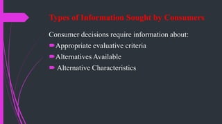 Types of Information Sought by Consumers
Consumer decisions require information about:
Appropriate evaluative criteria
Alternatives Available
 Alternative Characteristics
 