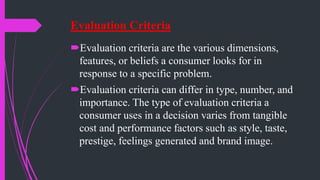 Evaluation Criteria
Evaluation criteria are the various dimensions,
features, or beliefs a consumer looks for in
response to a specific problem.
Evaluation criteria can differ in type, number, and
importance. The type of evaluation criteria a
consumer uses in a decision varies from tangible
cost and performance factors such as style, taste,
prestige, feelings generated and brand image.
 