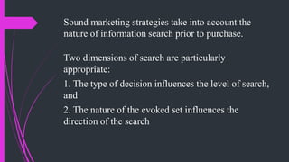 Sound marketing strategies take into account the
nature of information search prior to purchase.
Two dimensions of search are particularly
appropriate:
1. The type of decision influences the level of search,
and
2. The nature of the evoked set influences the
direction of the search
 