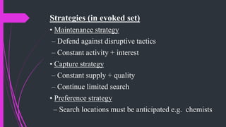 Strategies (in evoked set)
• Maintenance strategy
– Defend against disruptive tactics
– Constant activity + interest
• Capture strategy
– Constant supply + quality
– Continue limited search
• Preference strategy
– Search locations must be anticipated e.g. chemists
 