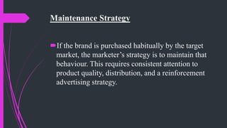 Maintenance Strategy
If the brand is purchased habitually by the target
market, the marketer’s strategy is to maintain that
behaviour. This requires consistent attention to
product quality, distribution, and a reinforcement
advertising strategy.
 