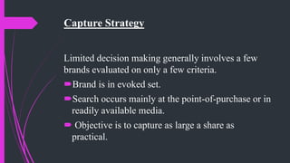Capture Strategy
Limited decision making generally involves a few
brands evaluated on only a few criteria.
Brand is in evoked set.
Search occurs mainly at the point-of-purchase or in
readily available media.
 Objective is to capture as large a share as
practical.
 