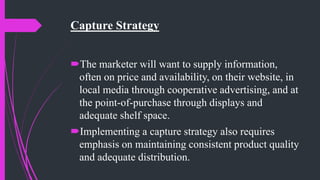 Capture Strategy
The marketer will want to supply information,
often on price and availability, on their website, in
local media through cooperative advertising, and at
the point-of-purchase through displays and
adequate shelf space.
Implementing a capture strategy also requires
emphasis on maintaining consistent product quality
and adequate distribution.
 
