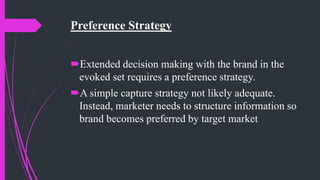 Preference Strategy
Extended decision making with the brand in the
evoked set requires a preference strategy.
A simple capture strategy not likely adequate.
Instead, marketer needs to structure information so
brand becomes preferred by target market
 