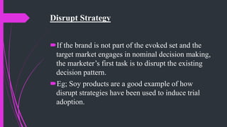 Disrupt Strategy
If the brand is not part of the evoked set and the
target market engages in nominal decision making,
the marketer’s first task is to disrupt the existing
decision pattern.
Eg; Soy products are a good example of how
disrupt strategies have been used to induce trial
adoption.
 