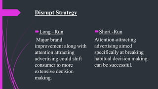 Disrupt Strategy
Long –Run
Major brand
improvement along with
attention attracting
advertising could shift
consumer to more
extensive decision
making.
Short -Run
Attention-attracting
advertising aimed
specifically at breaking
habitual decision making
can be successful.
 