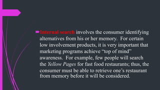 Internal search involves the consumer identifying
alternatives from his or her memory. For certain
low involvement products, it is very important that
marketing programs achieve “top of mind”
awareness. For example, few people will search
the Yellow Pages for fast food restaurants; thus, the
consumer must be able to retrieve one’s restaurant
from memory before it will be considered.
 