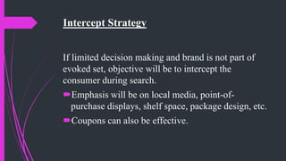 Intercept Strategy
If limited decision making and brand is not part of
evoked set, objective will be to intercept the
consumer during search.
Emphasis will be on local media, point-of-
purchase displays, shelf space, package design, etc.
Coupons can also be effective.
 
