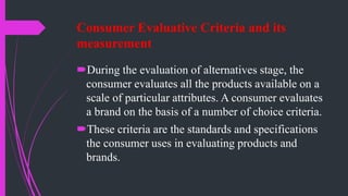 Consumer Evaluative Criteria and its
measurement
During the evaluation of alternatives stage, the
consumer evaluates all the products available on a
scale of particular attributes. A consumer evaluates
a brand on the basis of a number of choice criteria.
These criteria are the standards and specifications
the consumer uses in evaluating products and
brands.
 