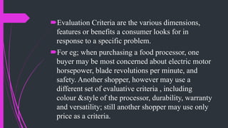 Evaluation Criteria are the various dimensions,
features or benefits a consumer looks for in
response to a specific problem.
For eg; when purchasing a food processor, one
buyer may be most concerned about electric motor
horsepower, blade revolutions per minute, and
safety. Another shopper, however may use a
different set of evaluative criteria , including
colour &style of the processor, durability, warranty
and versatility; still another shopper may use only
price as a criteria.
 