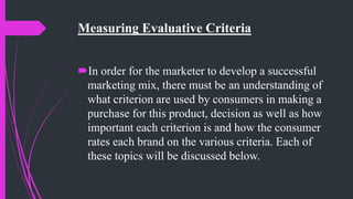Measuring Evaluative Criteria
In order for the marketer to develop a successful
marketing mix, there must be an understanding of
what criterion are used by consumers in making a
purchase for this product, decision as well as how
important each criterion is and how the consumer
rates each brand on the various criteria. Each of
these topics will be discussed below.
 