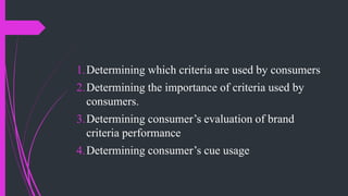 1.Determining which criteria are used by consumers
2.Determining the importance of criteria used by
consumers.
3.Determining consumer’s evaluation of brand
criteria performance
4.Determining consumer’s cue usage
 