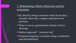 1. Determining which criteria are used by
consumers
By directly asking consumers what factors they
consider when they compare alternatives for
purchase.
Done in survey questionnaire format or focus
meetings.
Indirect approach “ someone else”
Perpetual mapping ( consumer rating; similarities
and dissimilarities)
 