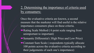 2. Determining the importance of criteria used
by consumers:
Once the evaluative criteria are known, a second
measure that the marketer will find useful is the relative
importance consumers place on these criteria.
Rating Scale Method ( 6 point scale ranging from
unimportant to important)
Semantic Differential ( High Price and Low Price)
Constant Sum Scale ( respondents typically allocate
100 points across the evaluative criteria according to
their judgements of each one’s importance)
 