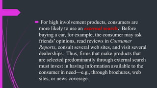  For high involvement products, consumers are
more likely to use an external search. Before
buying a car, for example, the consumer may ask
friends’ opinions, read reviews in Consumer
Reports, consult several web sites, and visit several
dealerships. Thus, firms that make products that
are selected predominantly through external search
must invest in having information available to the
consumer in need—e.g., through brochures, web
sites, or news coverage.
 