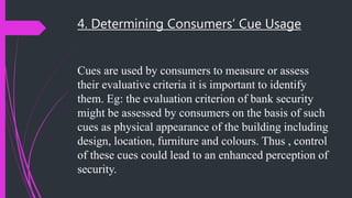 4. Determining Consumers’ Cue Usage
Cues are used by consumers to measure or assess
their evaluative criteria it is important to identify
them. Eg: the evaluation criterion of bank security
might be assessed by consumers on the basis of such
cues as physical appearance of the building including
design, location, furniture and colours. Thus , control
of these cues could lead to an enhanced perception of
security.
 