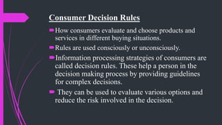 Consumer Decision Rules
How consumers evaluate and choose products and
services in different buying situations.
Rules are used consciously or unconsciously.
Information processing strategies of consumers are
called decision rules. These help a person in the
decision making process by providing guidelines
for complex decisions.
 They can be used to evaluate various options and
reduce the risk involved in the decision.
 