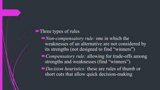 Three types of rules
Non-compensatory rule: one in which the
weaknesses of an alternative are not considered by
its strengths (not designed to find “winners”)
Compensatory rule: allowing for trade-offs among
strengths and weaknesses (find “winners”)
Decision heuristics: these are rules of thumb or
short cuts that allow quick decision-making
 