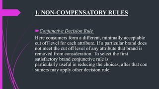 1. NON-COMPENSATORY RULES
Conjunctive Decision Rule
Here consumers form a different, minimally acceptable
cut off level for each attribute. If a particular brand does
not meet the cut off level of any attribute that brand is
removed from consideration. To select the first
satisfactory brand conjunctive rule is
particularly useful in reducing the choices, after that con
sumers may apply other decision rule.
 