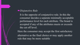 Disjunctive Rule
It is the opposite of conjunctive rule. In this the
consumer decides a separate minimally acceptable
performance level for each attribute. The brand is
accepted if any of the attributes meets or exceeds
the cut off level.
Here the consumer may accept the first satisfactory
alternative as the final choice or may apply another
rule that may be more suitable
 