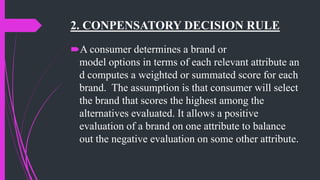 2. CONPENSATORY DECISION RULE
A consumer determines a brand or
model options in terms of each relevant attribute an
d computes a weighted or summated score for each
brand. The assumption is that consumer will select
the brand that scores the highest among the
alternatives evaluated. It allows a positive
evaluation of a brand on one attribute to balance
out the negative evaluation on some other attribute.
 