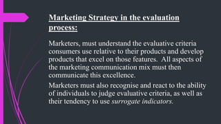 Marketing Strategy in the evaluation
process:
Marketers, must understand the evaluative criteria
consumers use relative to their products and develop
products that excel on those features. All aspects of
the marketing communication mix must then
communicate this excellence.
Marketers must also recognise and react to the ability
of individuals to judge evaluative criteria, as well as
their tendency to use surrogate indicators.
 