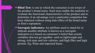 Blind Test: is one in which the consumer is not aware of
the product’s brand name. Such tests enable the marketer to
evaluate the functional characteristics of the product and to
determine if an advantage over a particular competitor has
been obtained without using halo effect of the brand name
or firm’s reputation.
Surrogate indicators: An attribute used to stand for or
indicate another attribute is known as a surrogate
indicators.it is based on consumer’s belief that certain
variables don not go together- such as lightweight and
strong; rich taste and low calories; and high fiber and high
protein. Eg: Wine and imported beers.
 